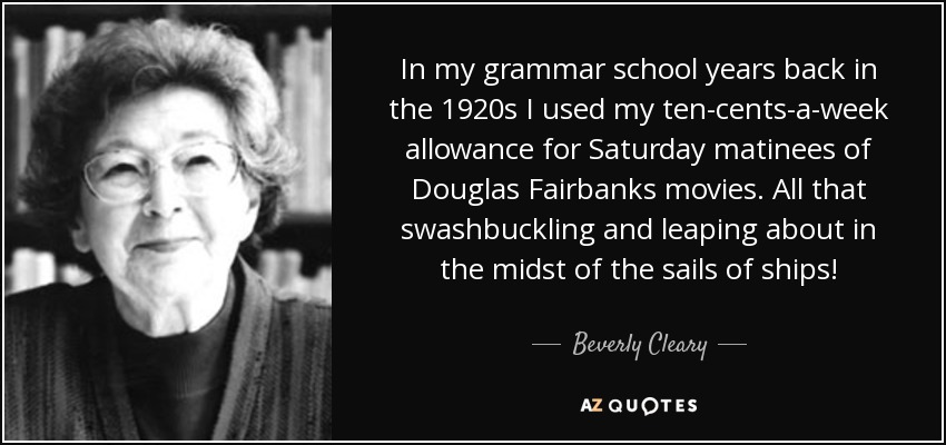 In my grammar school years back in the 1920s I used my ten-cents-a-week allowance for Saturday matinees of Douglas Fairbanks movies. All that swashbuckling and leaping about in the midst of the sails of ships! - Beverly Cleary