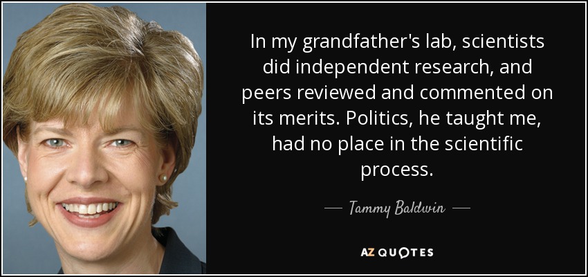 In my grandfather's lab, scientists did independent research, and peers reviewed and commented on its merits. Politics, he taught me, had no place in the scientific process. - Tammy Baldwin