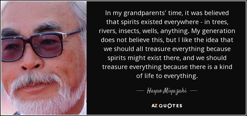 In my grandparents' time, it was believed that spirits existed everywhere - in trees, rivers, insects, wells, anything. My generation does not believe this, but I like the idea that we should all treasure everything because spirits might exist there, and we should treasure everything because there is a kind of life to everything. - Hayao Miyazaki