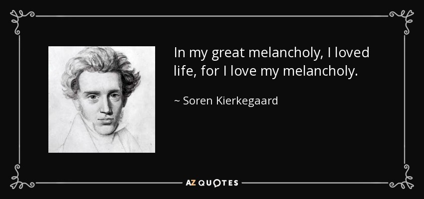 In my great melancholy, I loved life, for I love my melancholy. - Soren Kierkegaard