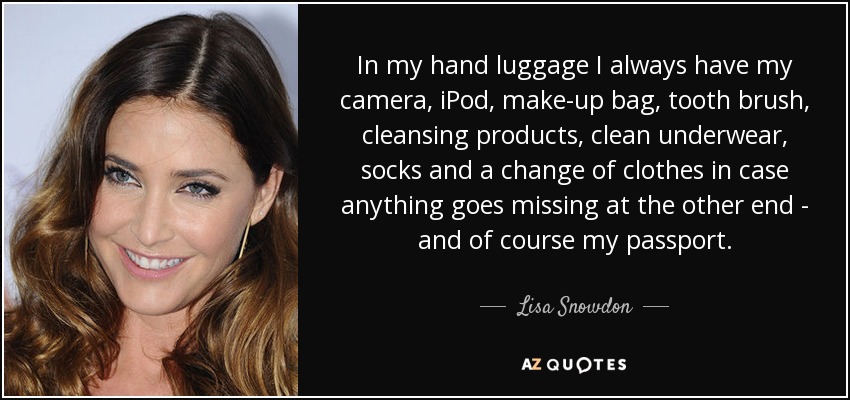 In my hand luggage I always have my camera, iPod, make-up bag, tooth brush, cleansing products, clean underwear, socks and a change of clothes in case anything goes missing at the other end - and of course my passport. - Lisa Snowdon