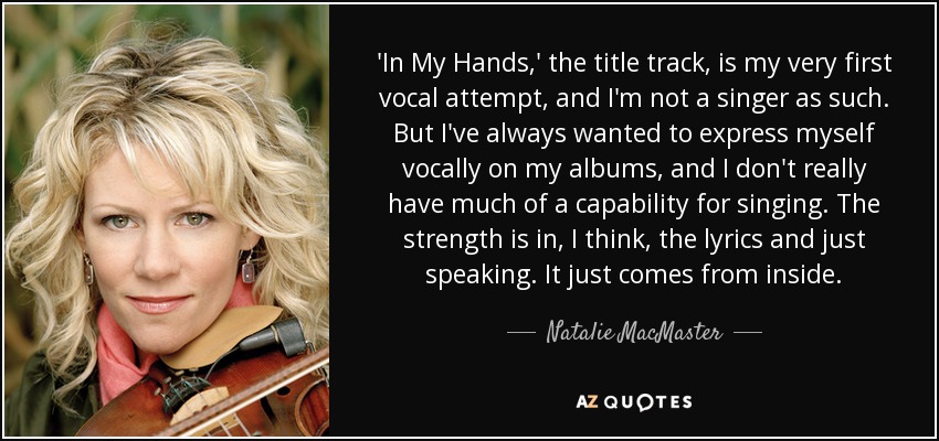 'In My Hands,' the title track, is my very first vocal attempt, and I'm not a singer as such. But I've always wanted to express myself vocally on my albums, and I don't really have much of a capability for singing. The strength is in, I think, the lyrics and just speaking. It just comes from inside. - Natalie MacMaster