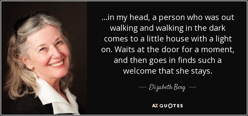 ...in my head, a person who was out walking and walking in the dark comes to a little house with a light on. Waits at the door for a moment, and then goes in finds such a welcome that she stays. - Elizabeth Berg