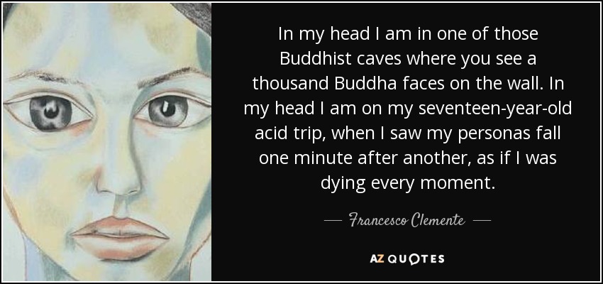 In my head I am in one of those Buddhist caves where you see a thousand Buddha faces on the wall. In my head I am on my seventeen-year-old acid trip, when I saw my personas fall one minute after another, as if I was dying every moment. - Francesco Clemente