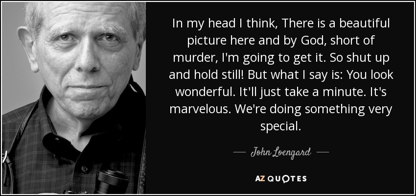 In my head I think, There is a beautiful picture here and by God, short of murder, I'm going to get it. So shut up and hold still! But what I say is: You look wonderful. It'll just take a minute. It's marvelous. We're doing something very special. - John Loengard