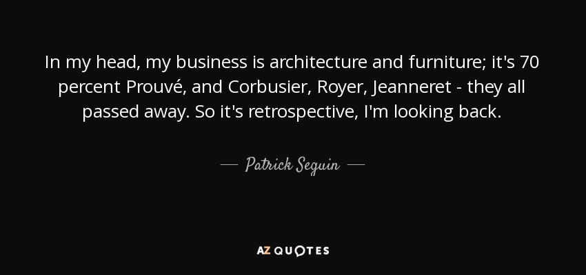 In my head, my business is architecture and furniture; it's 70 percent Prouvé, and Corbusier, Royer, Jeanneret - they all passed away. So it's retrospective, I'm looking back. - Patrick Seguin