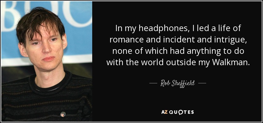 In my headphones, I led a life of romance and incident and intrigue, none of which had anything to do with the world outside my Walkman. - Rob Sheffield