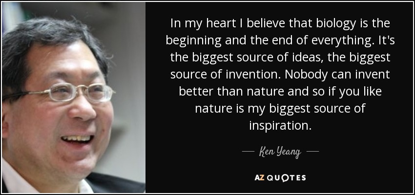 In my heart I believe that biology is the beginning and the end of everything. It's the biggest source of ideas, the biggest source of invention. Nobody can invent better than nature and so if you like nature is my biggest source of inspiration. - Ken Yeang