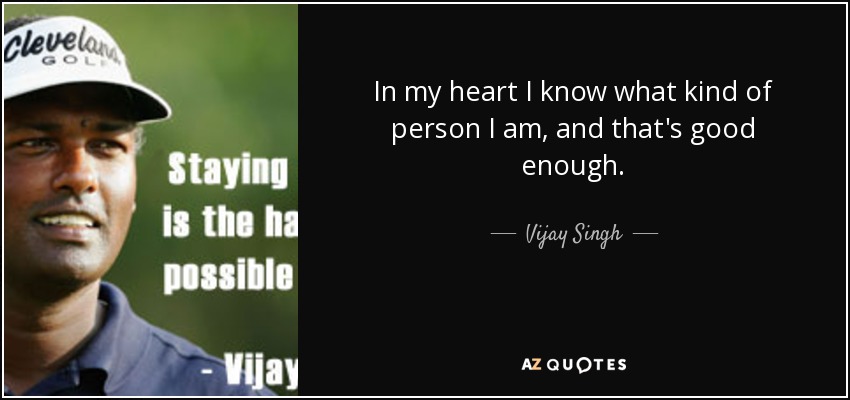 In my heart I know what kind of person I am, and that's good enough. - Vijay Singh