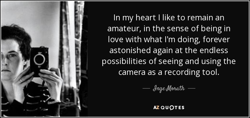 In my heart I like to remain an amateur, in the sense of being in love with what I'm doing, forever astonished again at the endless possibilities of seeing and using the camera as a recording tool. - Inge Morath