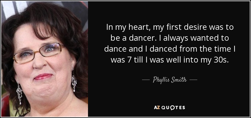 In my heart, my first desire was to be a dancer. I always wanted to dance and I danced from the time I was 7 till I was well into my 30s. - Phyllis Smith