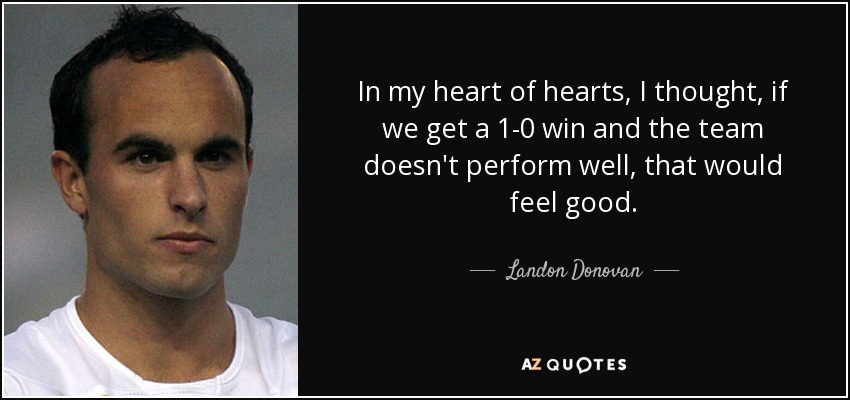 In my heart of hearts, I thought, if we get a 1-0 win and the team doesn't perform well, that would feel good. - Landon Donovan
