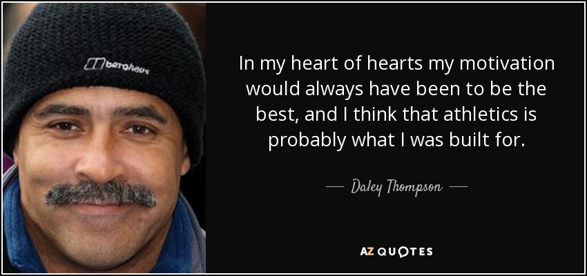 In my heart of hearts my motivation would always have been to be the best, and I think that athletics is probably what I was built for. - Daley Thompson