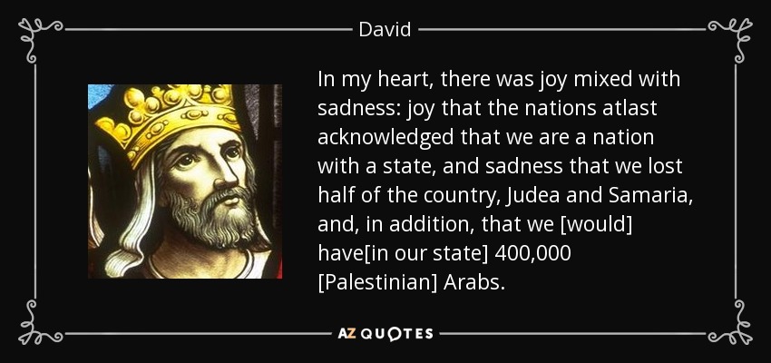 In my heart, there was joy mixed with sadness: joy that the nations atlast acknowledged that we are a nation with a state, and sadness that we lost half of the country, Judea and Samaria, and , in addition, that we [would] have[in our state] 400,000 [Palestinian] Arabs. - David