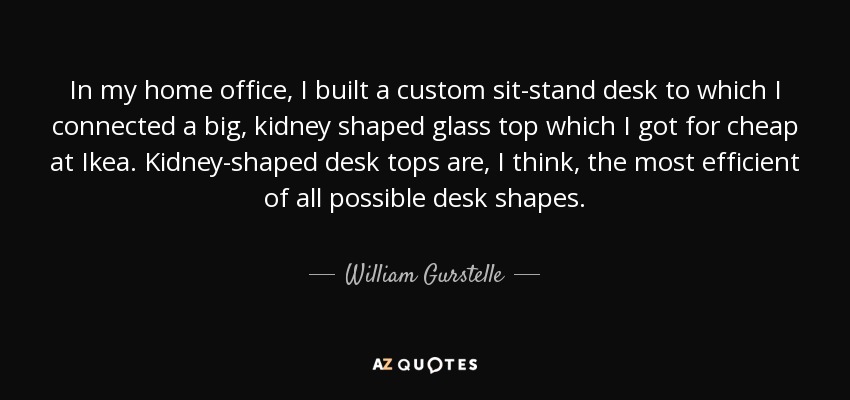 In my home office, I built a custom sit-stand desk to which I connected a big, kidney shaped glass top which I got for cheap at Ikea. Kidney-shaped desk tops are, I think, the most efficient of all possible desk shapes. - William Gurstelle