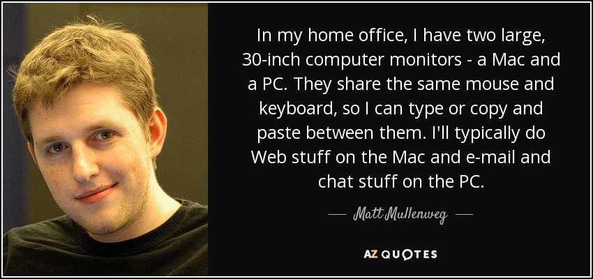 In my home office, I have two large, 30-inch computer monitors - a Mac and a PC. They share the same mouse and keyboard, so I can type or copy and paste between them. I'll typically do Web stuff on the Mac and e-mail and chat stuff on the PC. - Matt Mullenweg