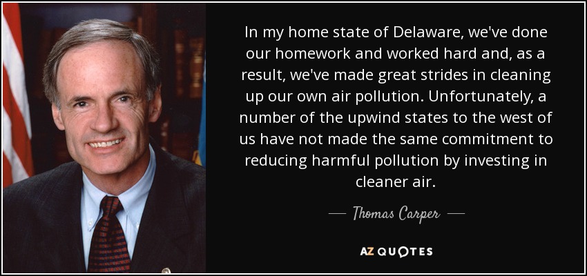 In my home state of Delaware, we've done our homework and worked hard and, as a result, we've made great strides in cleaning up our own air pollution. Unfortunately, a number of the upwind states to the west of us have not made the same commitment to reducing harmful pollution by investing in cleaner air. - Thomas Carper