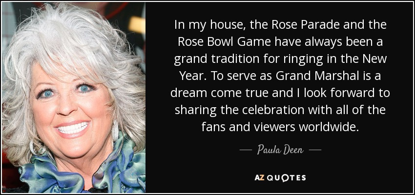 In my house, the Rose Parade and the Rose Bowl Game have always been a grand tradition for ringing in the New Year. To serve as Grand Marshal is a dream come true and I look forward to sharing the celebration with all of the fans and viewers worldwide. - Paula Deen