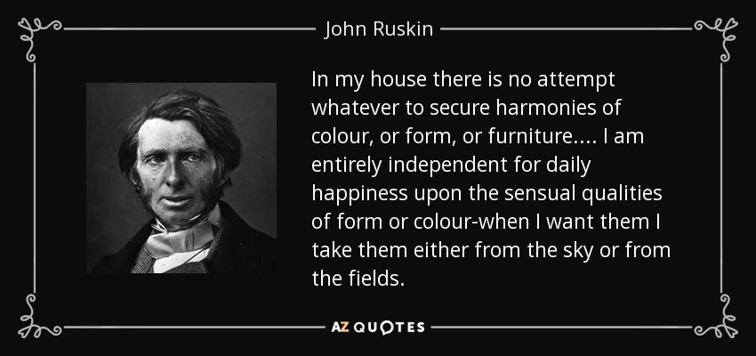 In my house there is no attempt whatever to secure harmonies of colour, or form, or furniture.... I am entirely independent for daily happiness upon the sensual qualities of form or colour-when I want them I take them either from the sky or from the fields. - John Ruskin