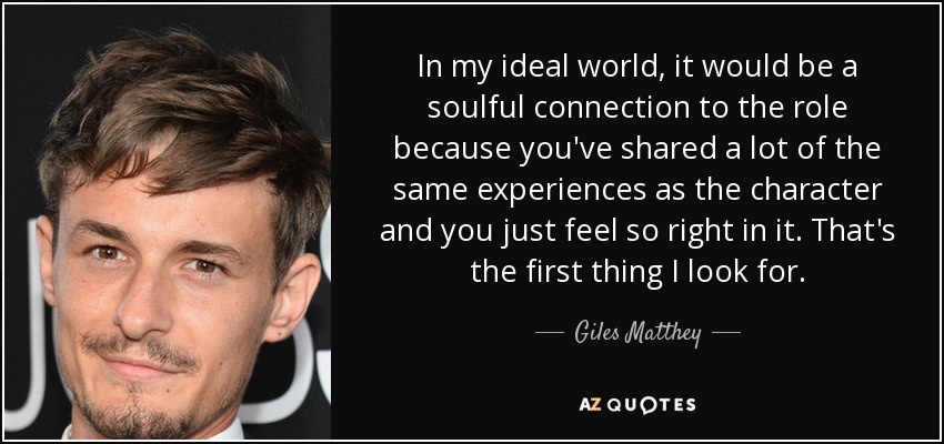 In my ideal world, it would be a soulful connection to the role because you've shared a lot of the same experiences as the character and you just feel so right in it. That's the first thing I look for. - Giles Matthey