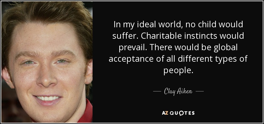 In my ideal world, no child would suffer. Charitable instincts would prevail. There would be global acceptance of all different types of people. - Clay Aiken