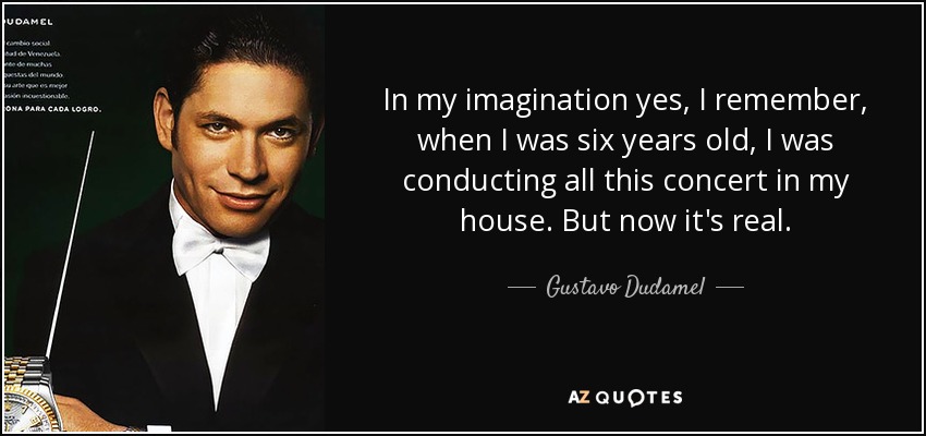 In my imagination yes, I remember, when I was six years old, I was conducting all this concert in my house. But now it's real. - Gustavo Dudamel