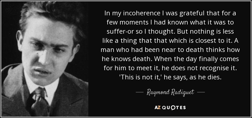 In my incoherence I was grateful that for a few moments I had known what it was to suffer-or so I thought. But nothing is less like a thing that that which is closest to it. A man who had been near to death thinks how he knows death. When the day finally comes for him to meet it, he does not recognise it. 'This is not it,' he says, as he dies. - Raymond Radiguet