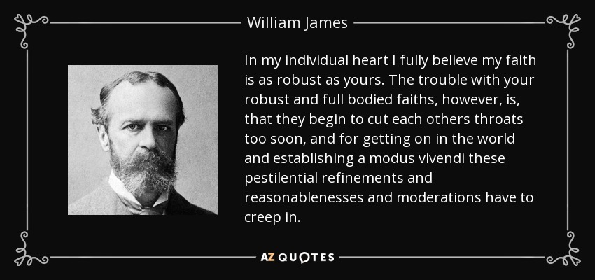 In my individual heart I fully believe my faith is as robust as yours. The trouble with your robust and full bodied faiths, however, is, that they begin to cut each others throats too soon, and for getting on in the world and establishing a modus vivendi these pestilential refinements and reasonablenesses and moderations have to creep in. - William James