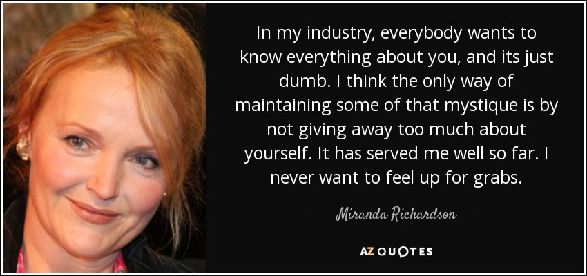 In my industry, everybody wants to know everything about you, and its just dumb. I think the only way of maintaining some of that mystique is by not giving away too much about yourself. It has served me well so far. I never want to feel up for grabs. - Miranda Richardson