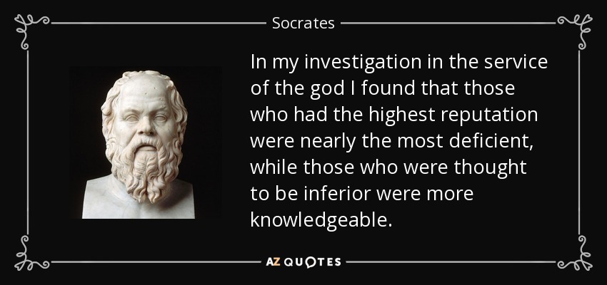 In my investigation in the service of the god I found that those who had the highest reputation were nearly the most deficient, while those who were thought to be inferior were more knowledgeable. - Socrates