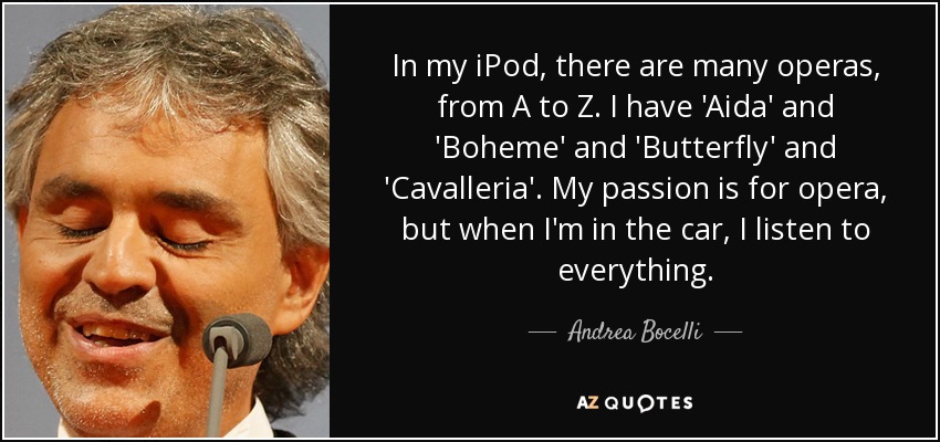 In my iPod, there are many operas, from A to Z. I have 'Aida' and 'Boheme' and 'Butterfly' and 'Cavalleria'. My passion is for opera, but when I'm in the car, I listen to everything. - Andrea Bocelli