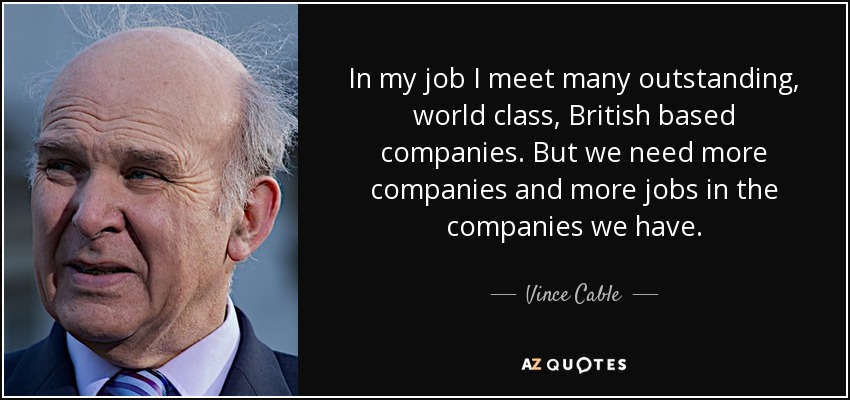 In my job I meet many outstanding, world class, British based companies. But we need more companies and more jobs in the companies we have. - Vince Cable