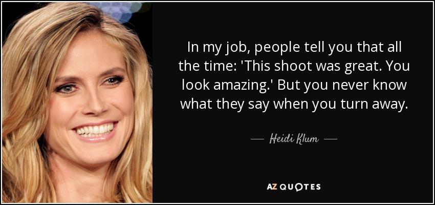 In my job, people tell you that all the time: 'This shoot was great. You look amazing.' But you never know what they say when you turn away. - Heidi Klum