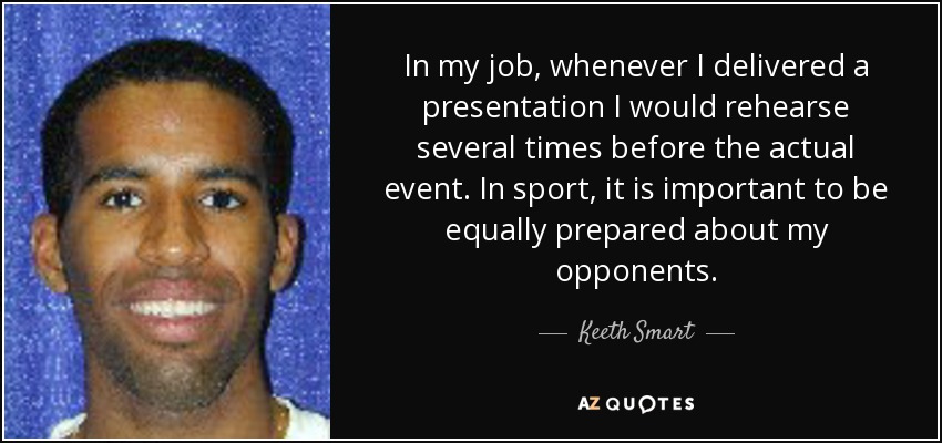 In my job, whenever I delivered a presentation I would rehearse several times before the actual event. In sport, it is important to be equally prepared about my opponents. - Keeth Smart
