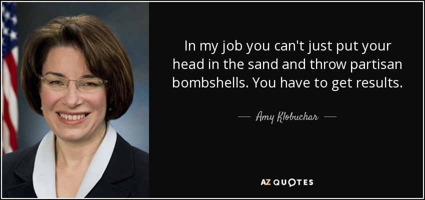 In my job you can't just put your head in the sand and throw partisan bombshells. You have to get results. - Amy Klobuchar