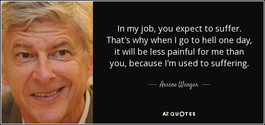In my job, you expect to suffer. That's why when I go to hell one day, it will be less painful for me than you, because I'm used to suffering. - Arsene Wenger