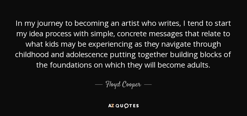 In my journey to becoming an artist who writes, I tend to start my idea process with simple, concrete messages that relate to what kids may be experiencing as they navigate through childhood and adolescence putting together building blocks of the foundations on which they will become adults. - Floyd Cooper