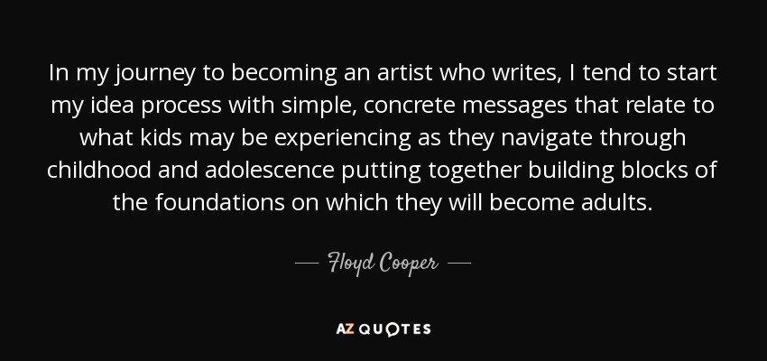 In my journey to becoming an artist who writes, I tend to start my idea process with simple, concrete messages that relate to what kids may be experiencing as they navigate through childhood and adolescence putting together building blocks of the foundations on which they will become adults. - Floyd Cooper