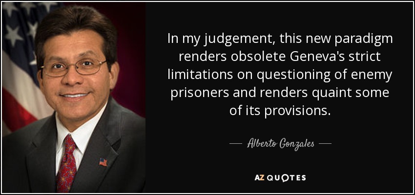 In my judgement, this new paradigm renders obsolete Geneva's strict limitations on questioning of enemy prisoners and renders quaint some of its provisions. - Alberto Gonzales