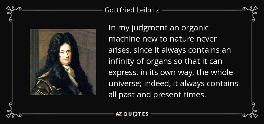 In my judgment an organic machine new to nature never arises, since it always contains an infinity of organs so that it can express, in its own way, the whole universe; indeed, it always contains all past and present times. - Gottfried Leibniz