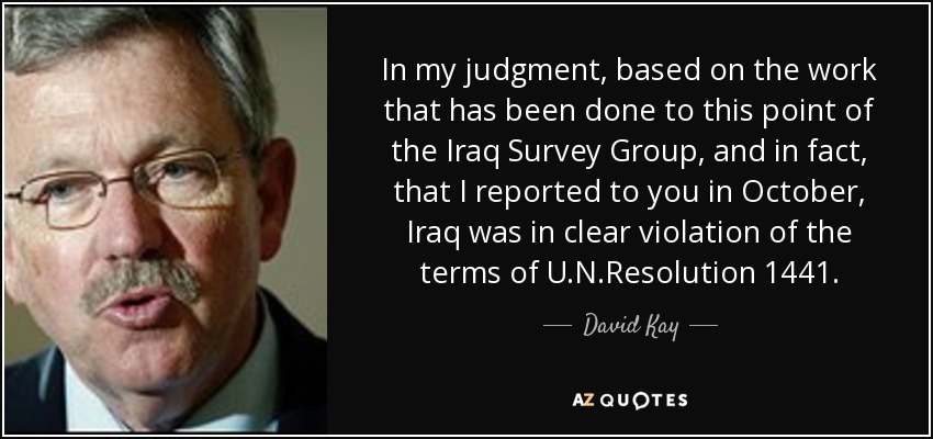 In my judgment, based on the work that has been done to this point of the Iraq Survey Group, and in fact, that I reported to you in October, Iraq was in clear violation of the terms of U.N.Resolution 1441. - David Kay