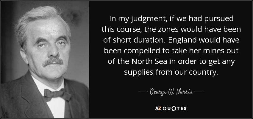 In my judgment, if we had pursued this course, the zones would have been of short duration. England would have been compelled to take her mines out of the North Sea in order to get any supplies from our country. - George W. Norris