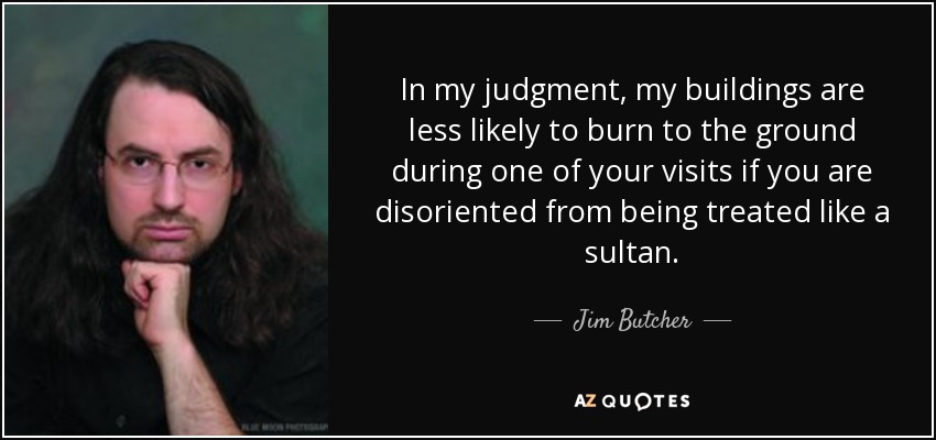 In my judgment, my buildings are less likely to burn to the ground during one of your visits if you are disoriented from being treated like a sultan. - Jim Butcher