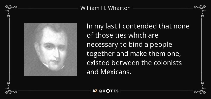 In my last I contended that none of those ties which are necessary to bind a people together and make them one, existed between the colonists and Mexicans. - William H. Wharton