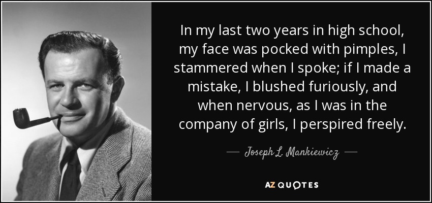 In my last two years in high school, my face was pocked with pimples, I stammered when I spoke; if I made a mistake, I blushed furiously, and when nervous, as I was in the company of girls, I perspired freely. - Joseph L. Mankiewicz