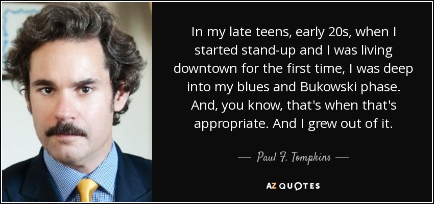 In my late teens, early 20s, when I started stand-up and I was living downtown for the first time, I was deep into my blues and Bukowski phase. And, you know, that's when that's appropriate. And I grew out of it. - Paul F. Tompkins