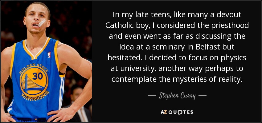 In my late teens, like many a devout Catholic boy, I considered the priesthood and even went as far as discussing the idea at a seminary in Belfast but hesitated. I decided to focus on physics at university, another way perhaps to contemplate the mysteries of reality. - Stephen Curry