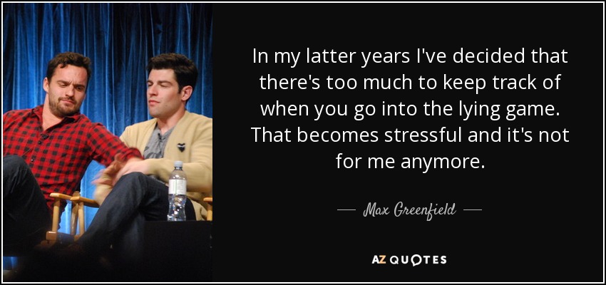 In my latter years I've decided that there's too much to keep track of when you go into the lying game. That becomes stressful and it's not for me anymore. - Max Greenfield