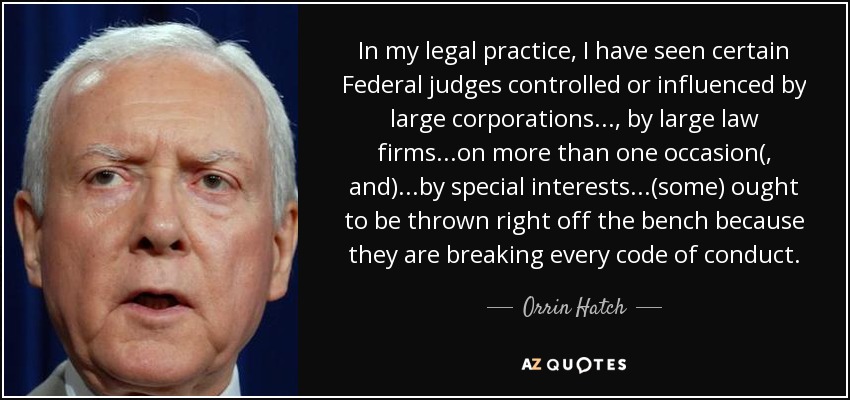 In my legal practice, I have seen certain Federal judges controlled or influenced by large corporations..., by large law firms...on more than one occasion(, and) ...by special interests...(some) ought to be thrown right off the bench because they are breaking every code of conduct. - Orrin Hatch