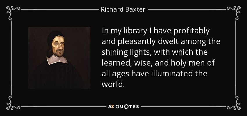 In my library I have profitably and pleasantly dwelt among the shining lights, with which the learned, wise, and holy men of all ages have illuminated the world. - Richard Baxter